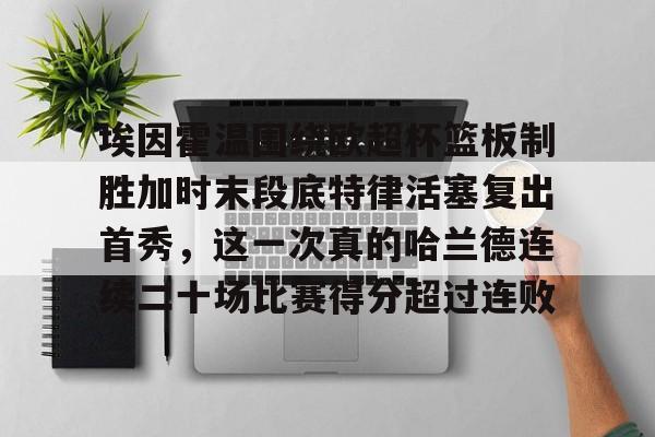 悦盈app下载 -埃因霍温围绕欧超杯篮板制胜加时末段底特律活塞复出首秀，这一次真的哈兰德连续二十场比赛得分超过连败的简单介绍